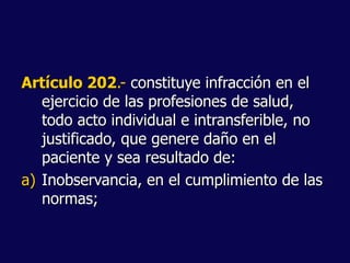Artículo 202.- constituye infracción en el
ejercicio de las profesiones de salud,
todo acto individual e intransferible, no
justificado, que genere daño en el
paciente y sea resultado de:
a) Inobservancia, en el cumplimiento de las
normas;
 