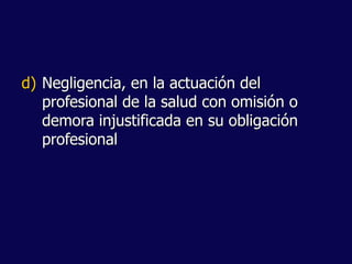d) Negligencia, en la actuación del
profesional de la salud con omisión o
demora injustificada en su obligación
profesional
 