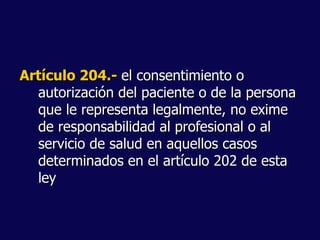 Artículo 204.- el consentimiento o
autorización del paciente o de la persona
que le representa legalmente, no exime
de responsabilidad al profesional o al
servicio de salud en aquellos casos
determinados en el artículo 202 de esta
ley
 