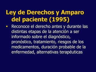 Ley de Derechos y Amparo
del paciente (1995)
 Reconoce el derecho antes y durante las
distintas etapas de la atención a ser
informado sobre el diagnóstico,
pronóstico, tratamiento, riesgos de los
medicamentos, duración probable de la
enfermedad, alternativas terapéuticas
 