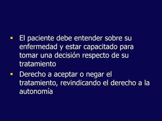  El paciente debe entender sobre su
enfermedad y estar capacitado para
tomar una decisión respecto de su
tratamiento
 Derecho a aceptar o negar el
tratamiento, revindicando el derecho a la
autonomía
 