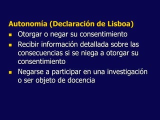 Autonomía (Declaración de Lisboa)
 Otorgar o negar su consentimiento
 Recibir información detallada sobre las
consecuencias si se niega a otorgar su
consentimiento
 Negarse a participar en una investigación
o ser objeto de docencia
 