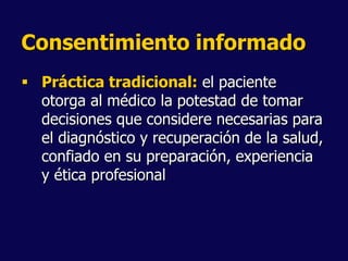 Consentimiento informado
 Práctica tradicional: el paciente
otorga al médico la potestad de tomar
decisiones que considere necesarias para
el diagnóstico y recuperación de la salud,
confiado en su preparación, experiencia
y ética profesional
 