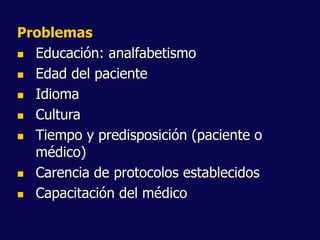 Problemas
 Educación: analfabetismo
 Edad del paciente
 Idioma
 Cultura
 Tiempo y predisposición (paciente o
médico)
 Carencia de protocolos establecidos
 Capacitación del médico
 