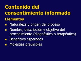Contenido del
consentimiento informado
Elementos
 Naturaleza y origen del proceso
 Nombre, descripción y objetivo del
procedimiento (diagnóstico o terapéutico)
 Beneficios esperados
 Molestias previsibles
 