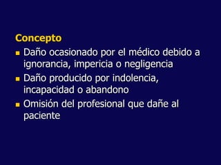 Concepto
 Daño ocasionado por el médico debido a
ignorancia, impericia o negligencia
 Daño producido por indolencia,
incapacidad o abandono
 Omisión del profesional que dañe al
paciente
 
