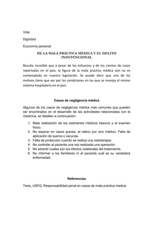 Vida
Dignidad
Economía personal

DE LA MALA PRÁCTICA MÉDICA Y EL DELITO
ININTENCIONAL
Resulta increíble que a pesar de los esfuerzos y de los cientos de casos
reportados en el país, la figura de la mala práctica médica aún no es
contemplada en nuestra legislación. Se puede decir que uno de los
motivos tiene que ver por las condiciones en las que se maneja el mismo
sistema hospitalario en el país.

Casos de negligencia médica
Algunos de los casos de negligencia médica más comunes que pueden
ser encontrados en el desarrollo de las actividades relacionadas con la
medicina, se detallan a continuación:
1. Mala realización de los exámenes médicos básicos y el examen
físico.
2. No esperar en casos graves, el relevo por otro médico. Falta de
aplicación de sueros o vacunas.
3. Falta de protección cuando se realiza una radioterapia.
4. No controlar al paciente una vez realizada una operación.
5. No advertir cuales son los efectos colaterales del tratamiento.
6. No informar a los familiares ni al paciente cuál es su verdadera
enfermedad.

Referencias
Tesis, USFQ, Responsabilidad penal en casos de mala práctica medica

 