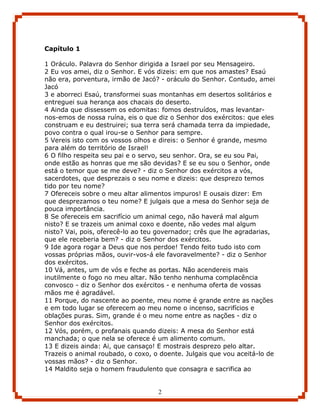 Capítulo 1

1 Oráculo. Palavra do Senhor dirigida a Israel por seu Mensageiro.
2 Eu vos amei, diz o Senhor. E vós dizeis: em que nos amastes? Esaú
não era, porventura, irmão de Jacó? - oráculo do Senhor. Contudo, amei
Jacó
3 e aborreci Esaú, transformei suas montanhas em desertos solitários e
entreguei sua herança aos chacais do deserto.
4 Ainda que dissessem os edomitas: fomos destruídos, mas levantar-
nos-emos de nossa ruína, eis o que diz o Senhor dos exércitos: que eles
construam e eu destruirei; sua terra será chamada terra da impiedade,
povo contra o qual irou-se o Senhor para sempre.
5 Vereis isto com os vossos olhos e direis: o Senhor é grande, mesmo
para além do território de Israel!
6 O filho respeita seu pai e o servo, seu senhor. Ora, se eu sou Pai,
onde estão as honras que me são devidas? E se eu sou o Senhor, onde
está o temor que se me deve? - diz o Senhor dos exércitos a vós,
sacerdotes, que desprezais o seu nome e dizeis: que desprezo temos
tido por teu nome?
7 Ofereceis sobre o meu altar alimentos impuros! E ousais dizer: Em
que desprezamos o teu nome? E julgais que a mesa do Senhor seja de
pouca importância.
8 Se ofereceis em sacrifício um animal cego, não haverá mal algum
nisto? E se trazeis um animal coxo e doente, não vedes mal algum
nisto? Vai, pois, oferecê-lo ao teu governador; crês que lhe agradarias,
que ele receberia bem? - diz o Senhor dos exércitos.
9 Ide agora rogar a Deus que nos perdoe! Tendo feito tudo isto com
vossas próprias mãos, ouvir-vos-á ele favoravelmente? - diz o Senhor
dos exércitos.
10 Vá, antes, um de vós e feche as portas. Não acendereis mais
inutilmente o fogo no meu altar. Não tenho nenhuma complacência
convosco - diz o Senhor dos exércitos - e nenhuma oferta de vossas
mãos me é agradável.
11 Porque, do nascente ao poente, meu nome é grande entre as nações
e em todo lugar se oferecem ao meu nome o incenso, sacrifícios e
oblações puras. Sim, grande é o meu nome entre as nações - diz o
Senhor dos exércitos.
12 Vós, porém, o profanais quando dizeis: A mesa do Senhor está
manchada; o que nela se oferece é um alimento comum.
13 E dizeis ainda: Ai, que cansaço! E mostrais desprezo pelo altar.
Trazeis o animal roubado, o coxo, o doente. Julgais que vou aceitá-lo de
vossas mãos? - diz o Senhor.
14 Maldito seja o homem fraudulento que consagra e sacrifica ao


                                   2
 