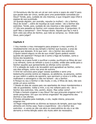 15 Porventura não fez ele um só ser com carne e sopro de vida? E para
que pende este ser único, senão para uma posteridade concedida por
Deus? Tende, pois, cuidado de vós mesmos, e que ninguém seja infiel à
esposa de sua juventude.
16 Quando alguém, por aversão, repudia (a mulher) - diz o Senhor,
Deus de Israel -, cobre de injustiça as suas vestes - diz o Senhor dos
exércitos. Tende, pois, cuidado de vós mesmos e não sejais infiéis!
17 Vós sois pesados ao Senhor com vossos discursos. E perguntais: O
quê? Nós o cansamos? - Sim! Porque dizeis: Aquele que faz o mal é
bem visto aos olhos do Senhor, que nele se compraz; ou: Onde está
Deus, para julgar?


Capítulo 3

1 Vou mandar o meu mensageiro para preparar o meu caminho. E
imediatamente virá ao seu templo o Senhor que buscais, o anjo da
aliança que desejais. Ei-lo que vem - diz o Senhor dos exércitos.
2 Quem estará seguro no dia de sua vinda? Quem poderá resistir
quando ele aparecer? Porque ele é como o fogo do fundidor, como a
lixívia dos lavadeiros.
3 Sentar-se-á para fundir e purificar a prata; purificará os filhos de Levi
e os refinará, como se refinam o ouro e a prata; então eles serão para o
Senhor aqueles que apresentarão as ofertas como convêm.
4 E a oblação de Judá e de Jerusalém será agradável ao Senhor, como
nos dias antigos, como nos anos de outrora.
5 Virei ter convosco para julgar vossas questões e serei uma
testemunha pronta contra os mágicos, os adúlteros, os perjuros, contra
os que retêm o salário do operário, que oprimem a viúva e o órfão, que
maltratam o estrangeiro e não me temem - diz o Senhor.
6 Porque eu sou o Senhor e não mudo; e vós, ó filhos de Jacó, não sois
ainda um povo extinto.
7 Desde os dias de vossos pais vos apartastes de meus mandamentos e
não os guardastes. Voltai a mim, e eu me voltarei para vós - diz o
Senhor dos exércitos. Vós, porém, dizeis: Mas voltar como?
8 Pode o homem enganar o seu Deus? Por que procurais enganar-me? E
ainda perguntais: Em que vos temos enganado? No pagamento dos
dízimos e nas ofertas.
9 Fostes atingidos pela maldição, e vós, nação inteira, procurais
enganar-me.
10 Pagai integralmente os dízimos ao tesouro do templo, para que haja
alimento em minha casa. Fazei a experiência - diz o Senhor dos
exércitos - e vereis se não vos abro os reservatórios do céu e se não
derramo a minha bênção sobre vós muito além do necessário.


                                     4
 