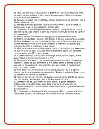 11 Para vos beneficiar afugentarei o gafanhoto, que não destruirá mais
os frutos de vossa terra e não haverá nos campos vinha improdutiva -
diz o Senhor dos exércitos.
12 Todas as nações vos felicitarão, porque sereis terra de delícias - diz o
Senhor dos exércitos.
13 Tendes proferido palavras violentas contra mim - diz o Senhor. E
perguntais: O que é que dissemos contra vós?
14 Dissestes: É trabalho perdido servir a Deus. Que ganhamos com a
obediência às suas ordens e com as procissões de luto diante do Senhor
dos exércitos?
15 Agora, temos por ditosos os arrogantes e prosperam os que
cometem a iniqüidade; ousam, até, tentar a Deus e escapam ao castigo.
16 Assim falavam os que temem o Senhor. Mas o Senhor ouviu atento:
diante dele foi escrito o livro que conserva a memória daqueles que
temem o Senhor e respeitam o seu nome.
17 Eles serão para mim um bem particular - diz o Senhor dos exércitos -
no dia em que eu agir; tratá-los-ei benignamente como um pai trata
com indulgência o filho que o serve.
18 E vereis de novo que há uma diferença entre justo e ímpio, entre
quem serve a Deus e quem não o serve.
19 Porque eis que vem o dia, ardente como uma fornalha. E todos os
soberbos, todos os que cometem o mal serão como a palha; este dia
que vai vir os queimará - diz o Senhor dos exércitos - e nada ficará:
nem raiz, nem ramos.
20 Mas, sobre vós que temeis o meu nome, levantar-se-á o sol de
justiça que traz a salvação em seus raios. Saireis e saltareis, livres como
os bezerros ao saírem do estábulo.
21 Pisareis aos pés os ímpios, os quais serão pó, sob a planta de vossos
pés, no dia em que eu agir - diz o Senhor dos exércitos.
22 Lembrai-vos da Lei de Moisés, meu servo, a quem prescrevi
ordenações e mandamentos para todo o Israel no monte Horeb.
23 Vou mandar-vos o profeta Elias, antes que venha o grande e temível
dia do Senhor,
24 e ele converterá o coração dos pais para os filhos, e o coração dos
filhos para os pais, de sorte que não ferirei mais de interdito a terra.




                                    5
 