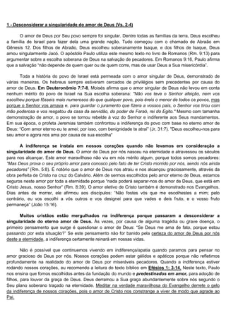 1 - Desconsiderar a singularidade do amor de Deus (Vs. 2-4)

      O amor de Deus por Seu povo sempre foi singular. Dentre todas as famílias da terra, Deus escolheu
a família de Israel para fazer dela uma grande nação. Tudo começou com o chamado de Abraão em
Gênesis 12. Dos filhos de Abraão, Deus escolheu soberanamente Isaque, e dos filhos de Isaque, Deus
amou singularmente Jacó. O apóstolo Paulo utiliza este mesmo texto no livro de Romanos (Rm. 9:13) para
argumentar sobre a escolha soberana de Deus na salvação de pecadores. Em Romanos 9:16, Paulo afirma
que a salvação “não depende de quem quer ou de quem corre, mas de usar Deus a Sua misericórdia”.

       Toda a história do povo de Israel está permeada com o amor singular de Deus, demonstrado de
várias maneiras. Os hebreus sempre estiveram cercados de privilégios sem precedentes por causa do
amor de Deus. Em Deuteronômio 7:7-8, Moisés afirma que o amor singular de Deus não levou em conta
nenhum mérito do povo de Israel na Sua escolha soberana: "Não vos teve o Senhor afeição, nem vos
escolheu porque fôsseis mais numerosos do que qualquer povo, pois éreis o menor de todos os povos, mas
porque o Senhor vos amava e, para guardar o juramento que fizera a vossos pais, o Senhor vos tirou com
mão poderosa e vos resgatou da casa da servidão, do poder de Faraó, rei do Egito." Mesmo com tamanha
demonstração de amor, o povo se tornou rebelde à voz do Senhor e indiferente aos Seus mandamentos.
Em sua época, o profeta Jeremias também confrontou a indiferença do povo com base no eterno amor de
Deus: “Com amor eterno eu te amei; por isso, com benignidade te atraí” (Jr. 31:7). "Deus escolheu-nos para
seu amor e agora nos ama por causa de sua escolha"

       A indiferença se instala em nossos corações quando não levamos em consideração a
singularidade do amor de Deus. O amor de Deus por nós nasceu na eternidade e atravessou os séculos
para nos alcançar. Este amor maravilhoso não viu em nós mérito algum, porque todos somos pecadores:
“Mas Deus prova o seu próprio amor para conosco pelo fato de ter Cristo morrido por nós, sendo nós ainda
pecadores” (Rm. 5:8). É notório que o amor de Deus nos atraiu e nos alcançou graciosamente, através da
obra perfeita de Cristo na cruz do Calvário. Além de sermos escolhidos pelo amor eterno de Deus, estamos
seguros neste amor por toda a eternidade porque “nada poderá separar-nos do amor de Deus, que está em
Cristo Jesus, nosso Senhor” (Rm. 8:39). O amor eletivo de Cristo também é demonstrado nos Evangelhos.
Dias antes de morrer, ele afirmou aos discípulos: “Não fostes vós que me escolhestes a mim; pelo
contrário, eu vos escolhi a vós outros e vos designei para que vades e deis fruto, e o vosso fruto
permaneça” (João 15:16).

       Muitos cristãos estão mergulhados na indiferença porque passaram a desconsiderar a
singularidade do eterno amor de Deus. Às vezes, por causa de alguma tragédia ou grave doença, o
primeiro pensamento que surge é questionar o amor de Deus: “Se Deus me ama de fato, porque estou
passando por esta situação?” Se este pensamento não for banido pela certeza do amor de Deus por nós
deste a eternidade, a indiferença certamente reinará em nossas vidas.

        Não é possível que continuemos vivendo em indiferença/apatia quando paramos para pensar no
amor gracioso de Deus por nós. Nossos corações podem estar gélidos e apáticos porque não refletimos
profundamente na realidade do amor de Deus por miseráveis pecadores. Quando a indiferença estiver
rodando nossos corações, eu recomendo a leitura do texto bíblico em Efésios 1: 3-14. Neste texto, Paulo
nos ensina que fomos escolhidos antes da fundação do mundo e predestinados em amor, para adoção de
filhos, para louvor da graça de Deus. Deus derramou a Sua graça abundantemente sobre nós segundo o
Seu plano soberano traçado na eternidade. Meditar na verdade maravilhosa do Evangelho derrete o gelo
da indiferença de nossos corações, pois o amor de Cristo nos constrange a viver de modo que agrade ao
Pai.
 