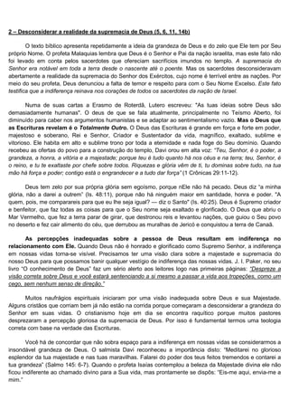 2 – Desconsiderar a realidade da supremacia de Deus (5, 6, 11, 14b)

        O texto bíblico apresenta repetidamente a ideia da grandeza de Deus e do zelo que Ele tem por Seu
próprio Nome. O profeta Malaquias lembra que Deus é o Senhor e Pai da nação israelita, mas este fato não
foi levado em conta pelos sacerdotes que ofereciam sacrifícios imundos no templo. A supremacia do
Senhor era notável em toda a terra desde o nascente até o poente. Mas os sacerdotes desconsideravam
abertamente a realidade da supremacia do Senhor dos Exércitos, cujo nome é terrível entre as nações. Por
meio do seu profeta, Deus denunciou a falta de temor e respeito para com o Seu Nome Excelso. Este fato
testifica que a indiferença reinava nos corações de todos os sacerdotes da nação de Israel.

        Numa de suas cartas a Erasmo de Roterdã, Lutero escreveu: "As tuas ideias sobre Deus são
demasiadamente humanas". O deus de que se fala atualmente, principalmente no Teísmo Aberto, foi
diminuído para caber nos argumentos humanistas e se adaptar ao sentimentalismo vazio. Mas o Deus que
as Escrituras revelam é o Totalmente Outro. O Deus das Escrituras é grande em força e forte em poder,
majestoso e soberano, Rei e Senhor, Criador e Sustentador da vida, magnífico, exaltado, sublime e
vitorioso. Ele habita em alto e sublime trono por toda a eternidade e nada foge do Seu domínio. Quando
recebeu as ofertas do povo para a construção do templo, Davi orou em alta voz: “Teu, Senhor, é o poder, a
grandeza, a honra, a vitória e a majestade; porque teu é tudo quanto há nos céus e na terra; teu, Senhor, é
o reino, e tu te exaltaste por chefe sobre todos. Riquezas e glória vêm de ti, tu dominas sobre tudo, na tua
mão há força e poder; contigo está o engrandecer e a tudo dar força” (1 Crônicas 29:11-12).

        Deus tem zelo por sua própria glória sem egoísmo, porque nEle não há pecado. Deus diz “a minha
glória, não a darei a outrem” (Is. 48:11), porque não há ninguém maior em santidade, honra e poder. "A
quem, pois, me comparareis para que eu lhe seja igual? — diz o Santo" (Is. 40:25). Deus é Supremo criador
e benfeitor, que faz todas as coisas para que o Seu nome seja exaltado e glorificado. O Deus que abriu o
Mar Vermelho, que fez a terra parar de girar, que destronou reis e levantou nações, que guiou o Seu povo
no deserto e fez cair alimento do céu, que derrubou as muralhas de Jericó e conquistou a terra de Canaã.

       As percepções inadequadas sobre a pessoa de Deus resultam em indiferença no
relacionamento com Ele. Quando Deus não é honrado e glorificado como Supremo Senhor, a indiferença
em nossas vidas torna-se visível. Precisamos ter uma visão clara sobre a majestade e supremacia do
nosso Deus para que possamos banir qualquer vestígio de indiferença das nossas vidas. J. I. Paker, no seu
livro “O conhecimento de Deus” faz um sério alerto aos leitores logo nas primeiras páginas: “Despreze a
visão correta sobre Deus e você estará sentenciando a si mesmo a passar a vida aos tropeções, como um
cego, sem nenhum senso de direção.”

       Muitos naufrágios espirituais iniciaram por uma visão inadequada sobre Deus e sua Majestade.
Alguns cristãos que corriam bem já não estão na corrida porque começaram a desconsiderar a grandeza do
Senhor em suas vidas. O cristianismo hoje em dia se encontra raquítico porque muitos pastores
desprezaram a percepção gloriosa da supremacia de Deus. Por isso é fundamental termos uma teologia
correta com base na verdade das Escrituras.

        Você há de concordar que não sobra espaço para a indiferença em nossas vidas se considerarmos a
insondável grandeza de Deus. O salmista Davi reconheceu a importância disto: “Meditarei no glorioso
esplendor da tua majestade e nas tuas maravilhas. Falarei do poder dos teus feitos tremendos e contarei a
tua grandeza” (Salmo 145: 6-7). Quando o profeta Isaías contemplou a beleza da Majestade divina ele não
ficou indiferente ao chamado divino para a Sua vida, mas prontamente se dispôs: “Eis-me aqui, envia-me a
mim.”
 