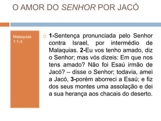 O AMOR DO SENHOR POR JACÓ
Malaquias
1:1-3
 1-Sentença pronunciada pelo Senhor
contra Israel, por intermédio de
Malaquias. 2-Eu vos tenho amado, diz
o Senhor; mas vós dizeis: Em que nos
tens amado? Não foi Esaú irmão de
Jacó? – disse o Senhor; todavia, amei
a Jacó, 3-porém aborreci a Esaú; e fiz
dos seus montes uma assolação e dei
a sua herança aos chacais do deserto.
 