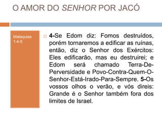 O AMOR DO SENHOR POR JACÓ
Malaquias
1:4-5
 4-Se Edom diz: Fomos destruídos,
porém tornaremos a edificar as ruínas,
então, diz o Senhor dos Exércitos:
Eles edificarão, mas eu destruirei; e
Edom será chamado Terra-De-
Perversidade e Povo-Contra-Quem-O-
Senhor-Está-Irado-Para-Sempre. 5-Os
vossos olhos o verão, e vós direis:
Grande é o Senhor também fora dos
limites de Israel.
 