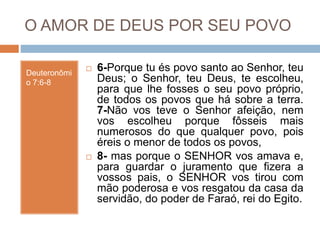 O AMOR DE DEUS POR SEU POVO
Deuteronômi
o 7:6-8
 6-Porque tu és povo santo ao Senhor, teu
Deus; o Senhor, teu Deus, te escolheu,
para que lhe fosses o seu povo próprio,
de todos os povos que há sobre a terra.
7-Não vos teve o Senhor afeição, nem
vos escolheu porque fôsseis mais
numerosos do que qualquer povo, pois
éreis o menor de todos os povos,
 8- mas porque o SENHOR vos amava e,
para guardar o juramento que fizera a
vossos pais, o SENHOR vos tirou com
mão poderosa e vos resgatou da casa da
servidão, do poder de Faraó, rei do Egito.
 