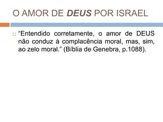 O AMOR DE DEUS POR ISRAEL
 “Entendido corretamente, o amor de DEUS
não conduz à complacência moral, mas, sim,
ao zelo moral.” (Bíblia de Genebra, p.1088).
 