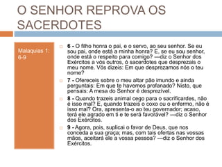 O SENHOR REPROVA OS
SACERDOTES
Malaquias 1:
6-9
 6 - O filho honra o pai, e o servo, ao seu senhor. Se eu
sou pai, onde está a minha honra? E, se eu sou senhor,
onde está o respeito para comigo? —diz o Senhor dos
Exércitos a vós outros, ó sacerdotes que desprezais o
meu nome. Vós dizeis: Em que desprezamos nós o teu
nome?
 7 - Ofereceis sobre o meu altar pão imundo e ainda
perguntais: Em que te havemos profanado? Nisto, que
pensais: A mesa do Senhor é desprezível.
 8 - Quando trazeis animal cego para o sacrificardes, não
é isso mal? E, quando trazeis o coxo ou o enfermo, não é
isso mal? Ora, apresenta-o ao teu governador; acaso,
terá ele agrado em ti e te será favorável? —diz o Senhor
dos Exércitos.
 9 - Agora, pois, suplicai o favor de Deus, que nos
conceda a sua graça; mas, com tais ofertas nas vossas
mãos, aceitará ele a vossa pessoa? —diz o Senhor dos
Exércitos.
 