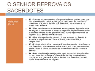 O SENHOR REPROVA OS
SACERDOTES
Malaquias 1:
10-14
 10 - Tomara houvesse entre vós quem feche as portas, para que
não acendêsseis, debalde, o fogo do meu altar. Eu não tenho
prazer em vós, diz o Senhor dos Exércitos, nem aceitarei da
vossa mão a oferta.
 11 - Mas, desde o nascente do sol até ao poente, é grande entre
as nações o meu nome; e em todo lugar lhe é queimado incenso
e trazidas ofertas puras, porque o meu nome é grande entre as
nações, diz o Senhor dos Exércitos.
 12 - Mas vós o profanais, quando dizeis: A mesa do Senhor é
imunda, e o que nela se oferece, isto é, a sua comida, é
desprezível.
 13 - E dizeis ainda: Que canseira! E me desprezais, diz o Senhor
dos Exércitos; vós ofereceis o dilacerado, e o coxo, e o enfermo;
assim fazeis a oferta. Aceitaria eu isso da vossa mão? —diz o
Senhor.
 14 - Pois maldito seja o enganador, que, tendo um animal sadio
no seu rebanho, promete e oferece ao Senhor um defeituoso;
porque eu sou grande Rei, diz o Senhor dos Exércitos, o meu
nome é terrível entre as nações.
 