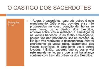 O CASTIGO DOS SACERDOTES
Malaquias
2:1-4
 1-Agora, ó sacerdotes, para vós outros é este
mandamento. 2-Se o não ouvirdes e se não
propuserdes no vosso coração dar honra ao
meu nome, diz o Senhor dos Exércitos,
enviarei sobre vós a maldição e amaldiçoarei
as vossas bênçãos; já as tenho amaldiçoado,
porque vós não propondes isso no coração. 3-
Eis que vos reprovarei a descendência, atirarei
excremento ao vosso rosto, excremento dos
vossos sacrifícios, e para junto deste sereis
levados. 4-Então, sabereis que eu vos enviei
este mandamento, para que a minha aliança
continue com Levi, diz o Senhor dos Exércitos.
 
