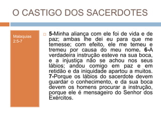 O CASTIGO DOS SACERDOTES
Malaquias
2:5-7
 5-Minha aliança com ele foi de vida e de
paz; ambas lhe dei eu para que me
temesse; com efeito, ele me temeu e
tremeu por causa do meu nome. 6-A
verdadeira instrução esteve na sua boca,
e a injustiça não se achou nos seus
lábios; andou comigo em paz e em
retidão e da iniquidade apartou a muitos.
7-Porque os lábios do sacerdote devem
guardar o conhecimento, e da sua boca
devem os homens procurar a instrução,
porque ele é mensageiro do Senhor dos
Exércitos.
 
