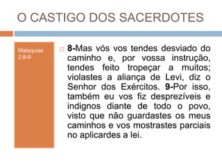O CASTIGO DOS SACERDOTES
Malaquias
2:8-9
 8-Mas vós vos tendes desviado do
caminho e, por vossa instrução,
tendes feito tropeçar a muitos;
violastes a aliança de Levi, diz o
Senhor dos Exércitos. 9-Por isso,
também eu vos fiz desprezíveis e
indignos diante de todo o povo,
visto que não guardastes os meus
caminhos e vos mostrastes parciais
no aplicardes a lei.
 