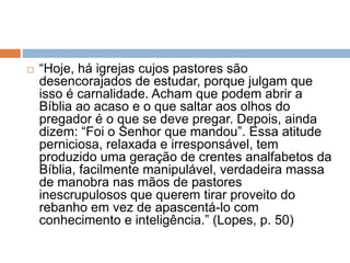  “Hoje, há igrejas cujos pastores são
desencorajados de estudar, porque julgam que
isso é carnalidade. Acham que podem abrir a
Bíblia ao acaso e o que saltar aos olhos do
pregador é o que se deve pregar. Depois, ainda
dizem: “Foi o Senhor que mandou”. Essa atitude
perniciosa, relaxada e irresponsável, tem
produzido uma geração de crentes analfabetos da
Bíblia, facilmente manipulável, verdadeira massa
de manobra nas mãos de pastores
inescrupulosos que querem tirar proveito do
rebanho em vez de apascentá-lo com
conhecimento e inteligência.” (Lopes, p. 50)
 