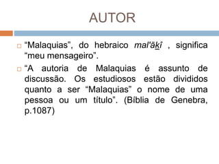 AUTOR
 “Malaquias”, do hebraico mal'ākî , significa
“meu mensageiro”.
 “A autoria de Malaquias é assunto de
discussão. Os estudiosos estão divididos
quanto a ser “Malaquias” o nome de uma
pessoa ou um título”. (Bíblia de Genebra,
p.1087)
 