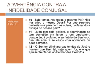 ADVERTÊNCIA CONTRA A
INFIDELIDADE CONJUGAL
Malaquias
2:10-12
 10 - Não temos nós todos o mesmo Pai? Não
nos criou o mesmo Deus? Por que seremos
desleais uns para com os outros, profanando a
aliança de nossos pais?
 11 - Judá tem sido desleal, e abominação se
tem cometido em Israel e em Jerusalém;
porque Judá profanou o santuário do Senhor, o
qual ele ama, e se casou com adoradora de
deus estranho.
 12 - O Senhor eliminará das tendas de Jacó o
homem que fizer tal, seja quem for, e o que
apresenta ofertas ao Senhor dos Exércitos.
 