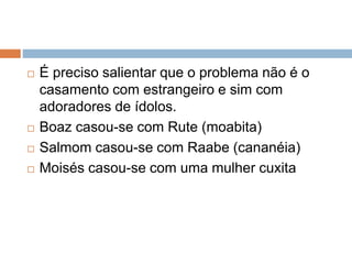  É preciso salientar que o problema não é o
casamento com estrangeiro e sim com
adoradores de ídolos.
 Boaz casou-se com Rute (moabita)
 Salmom casou-se com Raabe (cananéia)
 Moisés casou-se com uma mulher cuxita
 
