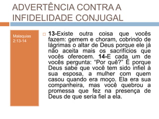 ADVERTÊNCIA CONTRA A
INFIDELIDADE CONJUGAL
Malaquias
2:13-14
 13-Existe outra coisa que vocês
fazem: gemem e choram, cobrindo de
lágrimas o altar de Deus porque ele já
não aceita mais os sacrifícios que
vocês oferecem. 14-E cada um de
vocês pergunta: “Por quê?” É porque
Deus sabe que você tem sido infiel à
sua esposa, a mulher com quem
casou quando era moço. Ela era sua
companheira, mas você quebrou a
promessa que fez na presença de
Deus de que seria fiel a ela.
 