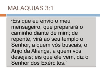 MALAQUIAS 3:1
“Eis que eu envio o meu
mensageiro, que preparará o
caminho diante de mim; de
repente, virá ao seu templo o
Senhor, a quem vós buscais, o
Anjo da Aliança, a quem vós
desejais; eis que ele vem, diz o
Senhor dos Exércitos.”
 