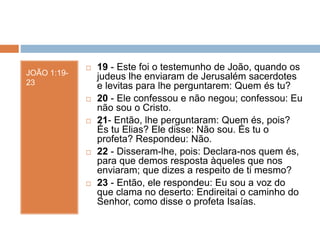 JOÃO 1:19-
23
 19 - Este foi o testemunho de João, quando os
judeus lhe enviaram de Jerusalém sacerdotes
e levitas para lhe perguntarem: Quem és tu?
 20 - Ele confessou e não negou; confessou: Eu
não sou o Cristo.
 21- Então, lhe perguntaram: Quem és, pois?
És tu Elias? Ele disse: Não sou. És tu o
profeta? Respondeu: Não.
 22 - Disseram-lhe, pois: Declara-nos quem és,
para que demos resposta àqueles que nos
enviaram; que dizes a respeito de ti mesmo?
 23 - Então, ele respondeu: Eu sou a voz do
que clama no deserto: Endireitai o caminho do
Senhor, como disse o profeta Isaías.
 