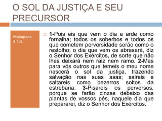 O SOL DA JUSTIÇA E SEU
PRECURSOR
Malaquias
4:1-3
 1-Pois eis que vem o dia e arde como
fornalha; todos os soberbos e todos os
que cometem perversidade serão como o
restolho; o dia que vem os abrasará, diz
o Senhor dos Exércitos, de sorte que não
lhes deixará nem raiz nem ramo. 2-Mas
para vós outros que temeis o meu nome
nascerá o sol da justiça, trazendo
salvação nas suas asas; saireis e
saltareis como bezerros soltos da
estrebaria. 3-Pisareis os perversos,
porque se farão cinzas debaixo das
plantas de vossos pés, naquele dia que
prepararei, diz o Senhor dos Exércitos.
 