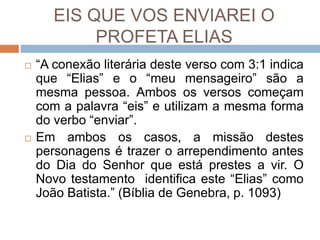 EIS QUE VOS ENVIAREI O
PROFETA ELIAS
 “A conexão literária deste verso com 3:1 indica
que “Elias” e o “meu mensageiro” são a
mesma pessoa. Ambos os versos começam
com a palavra “eis” e utilizam a mesma forma
do verbo “enviar”.
 Em ambos os casos, a missão destes
personagens é trazer o arrependimento antes
do Dia do Senhor que está prestes a vir. O
Novo testamento identifica este “Elias” como
João Batista.” (Bíblia de Genebra, p. 1093)
 