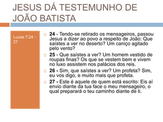 JESUS DÁ TESTEMUNHO DE
JOÃO BATISTA
Lucas 7:24 -
27
 24 - Tendo-se retirado os mensageiros, passou
Jesus a dizer ao povo a respeito de João: Que
saístes a ver no deserto? Um caniço agitado
pelo vento?
 25 - Que saístes a ver? Um homem vestido de
roupas finas? Os que se vestem bem e vivem
no luxo assistem nos palácios dos reis.
 26 - Sim, que saístes a ver? Um profeta? Sim,
eu vos digo, e muito mais que profeta.
 27 - Este é aquele de quem está escrito: Eis aí
envio diante da tua face o meu mensageiro, o
qual preparará o teu caminho diante de ti.
 