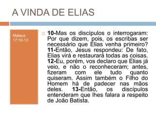 A VINDA DE ELIAS
Mateus
17:10-13
 10-Mas os discípulos o interrogaram:
Por que dizem, pois, os escribas ser
necessário que Elias venha primeiro?
11-Então, Jesus respondeu: De fato,
Elias virá e restaurará todas as coisas.
12-Eu, porém, vos declaro que Elias já
veio, e não o reconheceram; antes,
fizeram com ele tudo quanto
quiseram. Assim também o Filho do
Homem há de padecer nas mãos
deles. 13-Então, os discípulos
entenderam que lhes falara a respeito
de João Batista.
 