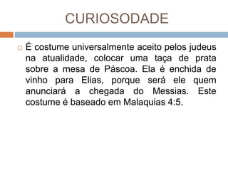 CURIOSODADE
 É costume universalmente aceito pelos judeus
na atualidade, colocar uma taça de prata
sobre a mesa de Páscoa. Ela é enchida de
vinho para Elias, porque será ele quem
anunciará a chegada do Messias. Este
costume é baseado em Malaquias 4:5.
 