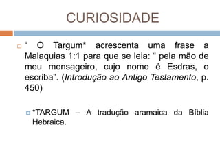 CURIOSIDADE
 “ O Targum* acrescenta uma frase a
Malaquias 1:1 para que se leia: “ pela mão de
meu mensageiro, cujo nome é Esdras, o
escriba”. (Introdução ao Antigo Testamento, p.
450)
 *TARGUM – A tradução aramaica da Bíblia
Hebraica.
 