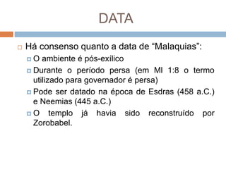 DATA
 Há consenso quanto a data de “Malaquias”:
 O ambiente é pós-exílico
 Durante o período persa (em Ml 1:8 o termo
utilizado para governador é persa)
 Pode ser datado na época de Esdras (458 a.C.)
e Neemias (445 a.C.)
 O templo já havia sido reconstruído por
Zorobabel.
 