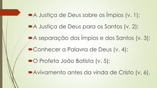 A Justiça de Deus sobre os Ímpios (v. 1);
A Justiça de Deus para os Santos (v. 2);
A separação dos Ímpios e dos Santos (v. 3);
Conhecer a Palavra de Deus (v. 4);
O Profeta João Batista (v. 5);
Avivamento antes da vinda de Cristo (v. 6).
 
