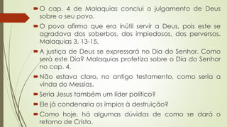 O cap. 4 de Malaquias conclui o julgamento de Deus
sobre o seu povo.
O povo afirma que era inútil servir a Deus, pois este se
agradava dos soberbos, dos impiedosos, dos perversos.
Malaquias 3. 13-15.
A justiça de Deus se expressará no Dia do Senhor. Como
será este Dia? Malaquias profetiza sobre o Dia do Senhor
no cap. 4.
Não estava claro, no antigo testamento, como seria a
vinda do Messias.
Seria Jesus também um líder político?
Ele já condenaria os ímpios à destruição?
Como hoje, há algumas dúvidas de como se dará o
retorno de Cristo.
 