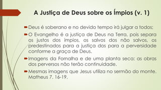 A Justiça de Deus sobre os Ímpios (v. 1)
Deus é soberano e no devido tempo irá julgar a todos;
O Evangelho é a justiça de Deus na Terra, pois separa
os justos dos ímpios, os salvos dos não salvos, os
predestinados para a justiça dos para a perversidade
conforme a graça de Deus.
Imagens da Fornalha e de uma planta seca: as obras
dos perversos não terão continuidade.
Mesmas imagens que Jesus utiliza no sermão do monte.
Matheus 7. 16-19.
 