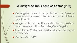 A Justiça de Deus para os Santos (v. 2)
Mensagem para os que temem a Deus e
perseveram mesmo diante de um ambiente
social hostil;
Imagens de paz e liberdade: Sol da justiça;
asas; bezerros soltos. Sol: bênção e flagelo.
A vinda de Cristo nos libertou da condenação
do pecado.
Matheus 5. 10-12.
 