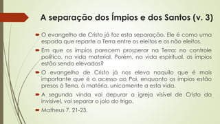 A separação dos Ímpios e dos Santos (v. 3)
 O evangelho de Cristo já faz esta separação. Ele é como uma
espada que reparte a Terra entre os eleitos e os não eleitos.
 Em que os ímpios parecem prosperar na Terra: no controle
político, na vida material. Porém, na vida espiritual, os ímpios
estão sendo elevados?
 O evangelho de Cristo já nos eleva naquilo que é mais
importante que é o acesso ao Pai, enquanto os ímpios estão
presos à Terra, à matéria, unicamente a esta vida.
 A segunda vinda vai depurar a igreja visível de Cristo da
invisível, vai separar o joio do trigo.
 Matheus 7. 21-23.
 