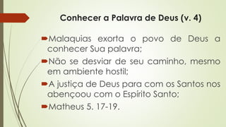 Conhecer a Palavra de Deus (v. 4)
Malaquias exorta o povo de Deus a
conhecer Sua palavra;
Não se desviar de seu caminho, mesmo
em ambiente hostil;
A justiça de Deus para com os Santos nos
abençoou com o Espírito Santo;
Matheus 5. 17-19.
 