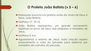O Profeta João Batista (v.5 – 6)
Malaquias anuncia um profeta antes da vinda de Deus à
Terra: João Batista.
Matheus 17. 10-13.
João Batista representou um grande avivamento
espiritual no povo de Deus que preparou o ministério de
Jesus.
Matheus 3. 4-6.
Aguardamos o retorno de Jesus, toda criação espera
ansiosamente a volta do Salvador para redimi-la por
completo do cativeiro do pecado.
 