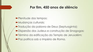 Por fim, 450 anos de silêncio
Plenitude dos tempos:
Mudanças culturais;
Tradução da palavra de Deus (Septuaginta);
Dispersão dos Judeus e construção de Sinagogas;
Término da edificação do Templo de Jerusalém;
Paz política sob o Império de Roma.
 