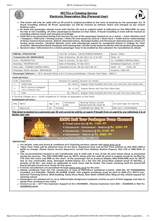 4/6/13                                                            IRCTC Ltd,Booked Ticket Printing


                                                      IRCTCs e­Ticketing Service
                                              Electronic Reservation Slip (Personal User)
                This ticket will only be valid with an ID proof in original provided at the time of booking by the passenger (s). If
                found  travelling  without  ID  Proof,  passenger  (s)  will  be  treated  as  without  ticket  and  charged  as  per  extant
                Railway rules.
                At least one passenger should travel with his/her ID card in original which is indicated on the ERS/VRM. In case
                he/she is not travelling, all other passenger(s) booked on that ticket, if found travelling in train will be treated as
                travelling without ticket and charged accordingly.
                Valid IDs to be presented during train journey by one of the passenger booked on an e­ticket :­ Voter Identity Card
                / Passport / PAN Card / Driving License / Photo ID card issued by Central / State Govt / Public Sector Undertakings
                of State/Central Government, District Administrations, Municipal bodies and Panchayat Administrations which are
                having  serial  number  /Student  Identity  Card  with  photograph  issued  by  recognized  School  or  College  for  their
                students /Nationalized Bank Passbook with photograph /Credit Cards issued by Banks with laminated photograph.
                General rules/ Information for e­ticket passenger have to be studied by the customer for cancellation & refund.


          PNR No: 4704324748                            Train No. & Name: 12674/CHERAN EXPRESS                Quota: Tatkal
          Transaction ID: 0669518522                    Date of Booking: 06­Apr­2013 10:17:01 AM              Class: SL
          From: TIRUPPUR(TUP)                           Date of Journey: 07­Apr­2013                          To: CHENNAI CENTRAL(MAS)
          Boarding: TIRUPPUR(TUP)                       Date of Boarding: 07­Apr­2013                         Scheduled Departure: 23:00 *
          Resv Upto: CHENNAI CENTRAL(MAS)               Scheduled Arrival: 08­Apr­2013 06:35 *                Adult:  01        Child: 00
          Passenger Mobile Number: 9840708328                                                                 Distance: 0446 KM
          Passenger Address :­  38 E, Emerald Street,S.R.V.S colony,Keelkattalai  Chennai Tamil Nadu ­ 600117

         FARE DETAILS :
          S.No.  Description                            Amount (In rupees)  Amount (In words)
           1      Ticket Fare                                      Rs. 345.0    Rupees Three Hundred and Forty Five and Zero Zero Paisa Only
                  IRCTC Service Charges# 
           2                                                       Rs. 11.24    Rupees Eleven and Two Four Paisa Only
                    (Incl. of Service Tax)
           3      Total                                           Rs. 356.24    Rupees Three Hundred and Fifty Six and Two Four Paisa Only
     # Services Charges per e ­ ticket irrespective of number of passengers on the ticket.
     PASSENGER DETAILS :
                                                              Concession        Booking Status/ Current
          SNo.  Name                          Age    Sex                                                         ID Card Type/ ID Card No
                                                             Code              Status/Coach No./Seat No
          1     Malarvizhi                    29     Female                     CONFIRM S5/ 0064/ SU            PAN Card / APCPM3982Q

     This ticket is booked on a personal user ID and cannot be sold by an agent. If bought from an agent by any individual, it is at
     his/her own risk.




         IMPORTANT:
                For details, rules and terms & conditions of E­Ticketing services, please visit www.irctc.co.in.
                *New Time Table will be effective from 01­07­2013. Departure time and Arrival Time printed on this ERS/VRM is
                liable  to  change.  Please  Check  correct  departure,  arrival  from  Railway  Station  Enquiry,  Dial  139  or  SMS  RAIL  to
                139.
                The  accommodation  booked  is  not  transferable  and  is  valid  only  if  one  of  the  ID  card  noted  above  is  presented
                during the journey. The ERS/VRM/SMS sent by IRCTC along with the valid ID proof in original would be verified by
                TTE with the name and PNR on the chart. If the passenger fail to produce/display ERS/VRM/SMS sent by IRCTC
                due  to  any  eventuality  (loss,  damaged  mobile/laptop  etc.)  but  has  the  prescribed  original  proof  of  identity,  a
                penalty  of  Rs.50/­  per  ticket  as  applicable  to  such  cases  will  be  levied.  The  ticket  checking  staff  On  board/Off
                board will give Excess Fare Ticket for the same.
                E­ticket cancellations are permitted through www.irctc.co.in by the user.
                Obtain  certificate  from  the  TTE  /Conductor  in  case  of  PARTIALLY  waitlisted  e­ticket,  LESS  NO.  OF  PASSENGERS
                travelled, A.C.FAILURE, TRAVEL IN LOWER CLASS. This original certificate must be sent to GGM (IT), IRCTC Ltd.,
                Internet Ticketing Centre, IRCA Building, State Entry Road, New Delhi­110055 after filing on­line refund request for
                claiming refund.
                Passengers are advised not to carry inflammable/dangerous/explosive articles as part of their luggage and also to
                desist from smoking in the trains.
                Contact us on: ­ 24*7 Hrs Customer Support at 011­39340000 , Chennai Customer Care 044 – 25300000 or Mail To:
                care@irctc.co.in.




https://www.irctc.co.in/cgi-bin/bv60.dll/irctc/services/printTicket.jsp?BV_SessionID=@@@@1353038186.1365237763@@@@&BV_EngineID=ccdgadfjieli…         1/1
 
