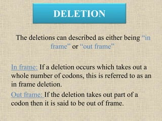 DELETION
The deletions can described as either being “in
frame” or “out frame”
In frame: If a deletion occurs which takes out a
whole number of codons, this is referred to as an
in frame deletion.
Out frame: If the deletion takes out part of a
codon then it is said to be out of frame.
 