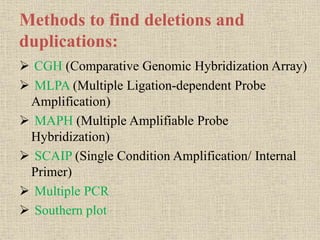 Methods to find deletions and
duplications:
 CGH (Comparative Genomic Hybridization Array)
 MLPA (Multiple Ligation-dependent Probe
Amplification)
 MAPH (Multiple Amplifiable Probe
Hybridization)
 SCAIP (Single Condition Amplification/ Internal
Primer)
 Multiple PCR
 Southern plot
 